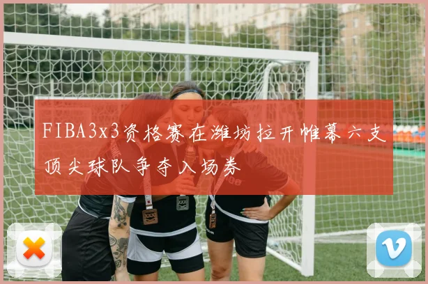 FIBA3x3资格赛在潍坊拉开帷幕六支顶尖球队争夺入场券