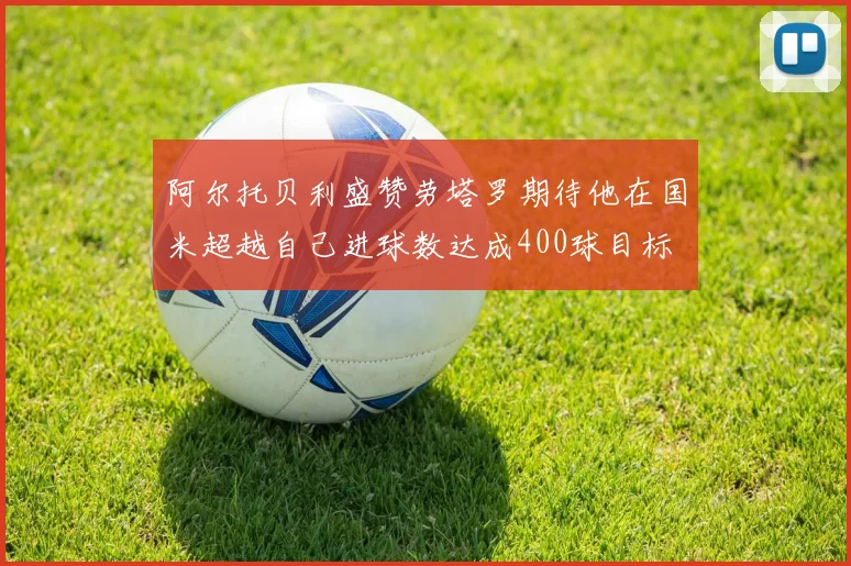阿尔托贝利盛赞劳塔罗期待他在国米超越自己进球数达成400球目标