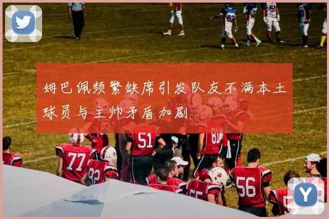 姆巴佩频繁缺席引发队友不满本土球员与主帅矛盾加剧