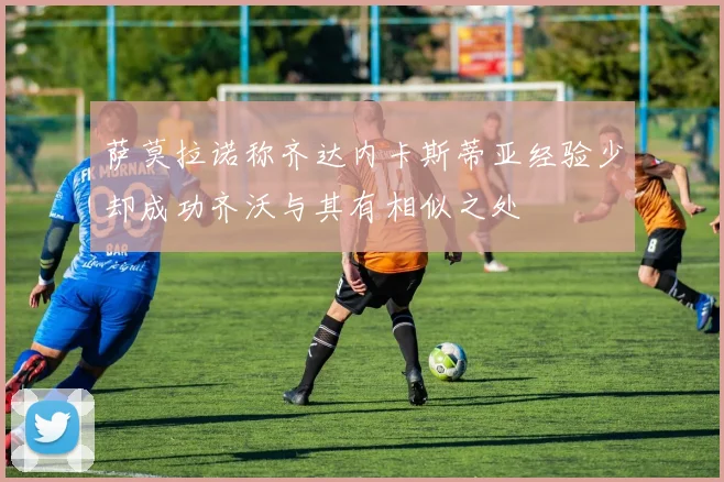 萨莫拉诺称齐达内卡斯蒂亚经验少却成功齐沃与其有相似之处