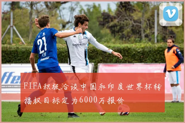 FIFA积极洽谈中国和印度世界杯转播权目标定为6000万报价