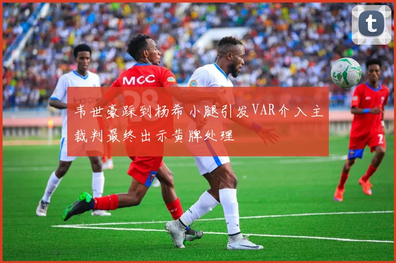 韦世豪踩到杨希小腿引发VAR介入主裁判最终出示黄牌处理