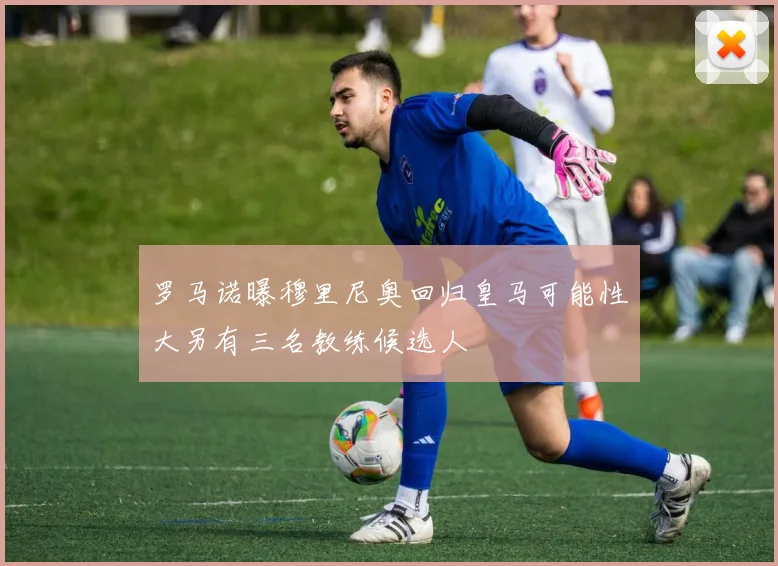罗马诺曝穆里尼奥回归皇马可能性大另有三名教练候选人