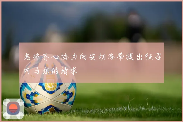 老将齐心协力向安切洛蒂提出征召内马尔的请求
