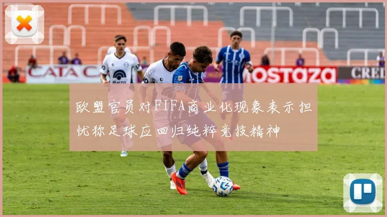 欧盟官员对FIFA商业化现象表示担忧称足球应回归纯粹竞技精神